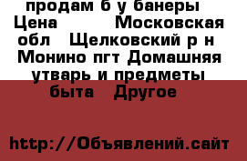 продам б/у банеры › Цена ­ 500 - Московская обл., Щелковский р-н, Монино пгт Домашняя утварь и предметы быта » Другое   